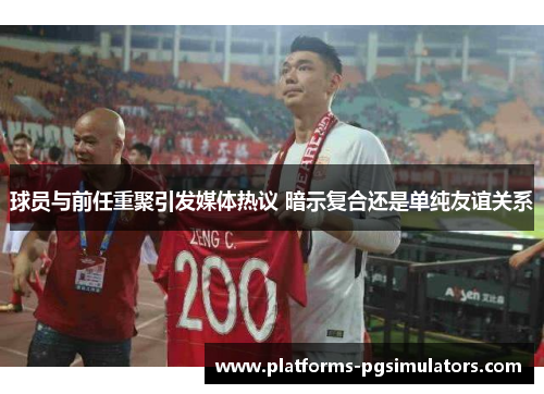 球员与前任重聚引发媒体热议 暗示复合还是单纯友谊关系