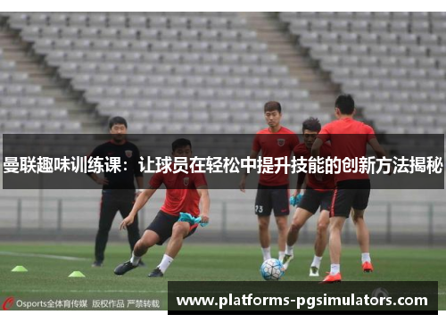 曼联趣味训练课：让球员在轻松中提升技能的创新方法揭秘