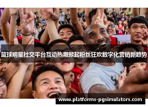 篮球明星社交平台互动热潮掀起粉丝狂欢数字化营销新趋势