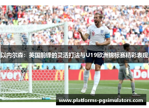 以内尔森：英国前锋的灵活打法与U19欧洲锦标赛精彩表现