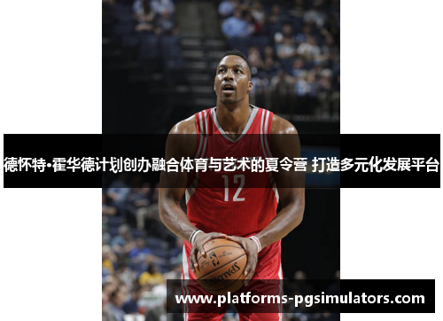 德怀特·霍华德计划创办融合体育与艺术的夏令营 打造多元化发展平台