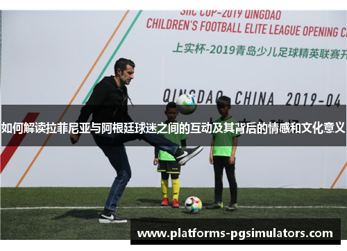 如何解读拉菲尼亚与阿根廷球迷之间的互动及其背后的情感和文化意义