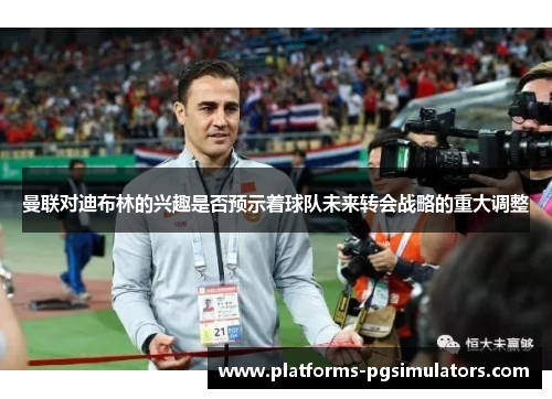曼联对迪布林的兴趣是否预示着球队未来转会战略的重大调整