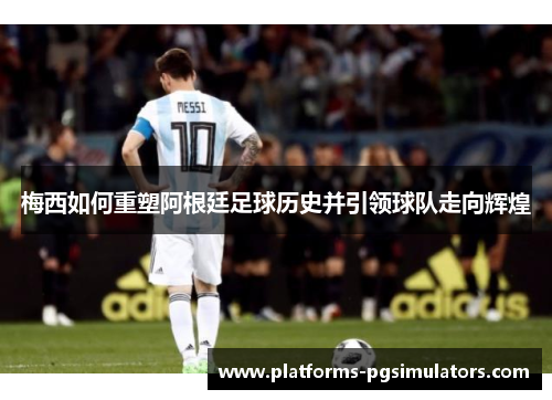 梅西如何重塑阿根廷足球历史并引领球队走向辉煌