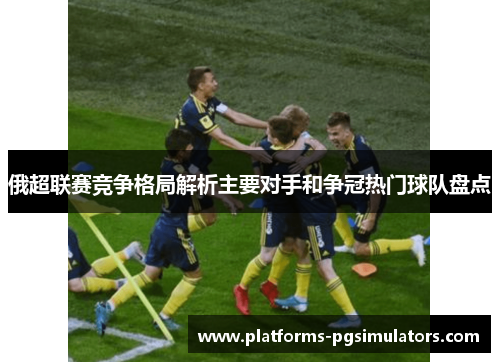 俄超联赛竞争格局解析主要对手和争冠热门球队盘点