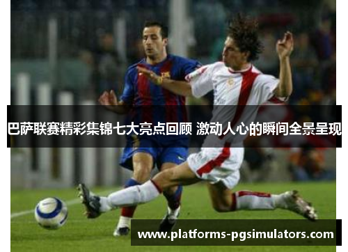 巴萨联赛精彩集锦七大亮点回顾 激动人心的瞬间全景呈现