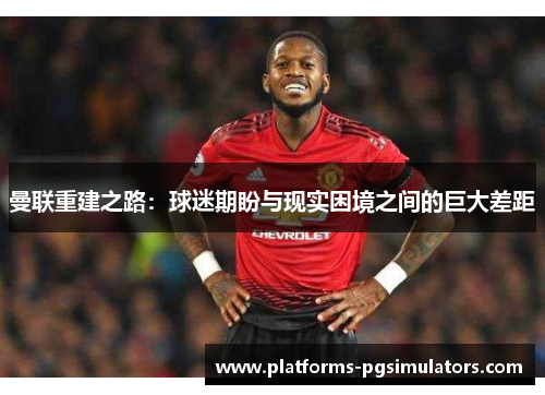 曼联重建之路：球迷期盼与现实困境之间的巨大差距
