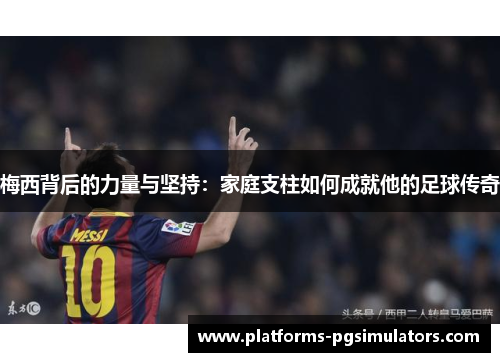 梅西背后的力量与坚持：家庭支柱如何成就他的足球传奇
