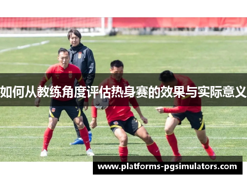 如何从教练角度评估热身赛的效果与实际意义