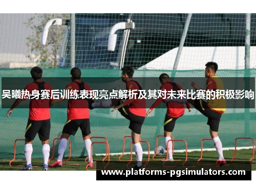 吴曦热身赛后训练表现亮点解析及其对未来比赛的积极影响