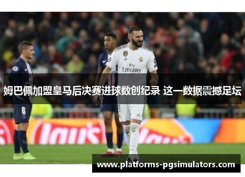 姆巴佩加盟皇马后决赛进球数创纪录 这一数据震撼足坛