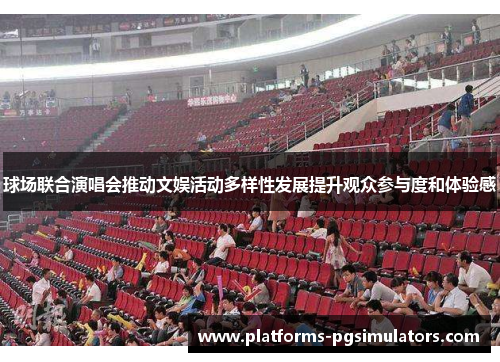 球场联合演唱会推动文娱活动多样性发展提升观众参与度和体验感