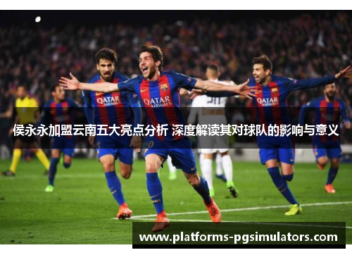 侯永永加盟云南五大亮点分析 深度解读其对球队的影响与意义