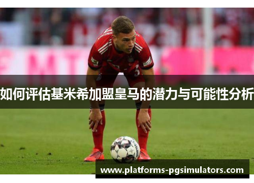 如何评估基米希加盟皇马的潜力与可能性分析
