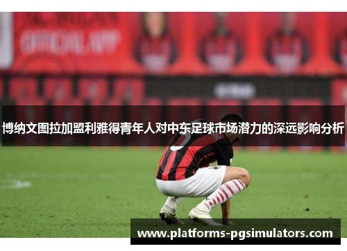博纳文图拉加盟利雅得青年人对中东足球市场潜力的深远影响分析