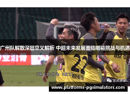 广州队解散深层意义解析 中超未来发展面临哪些挑战与机遇
