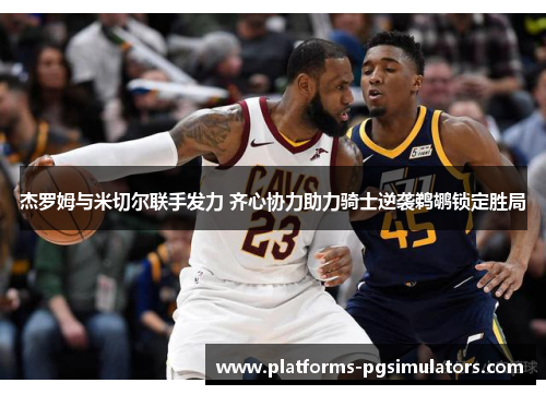 杰罗姆与米切尔联手发力 齐心协力助力骑士逆袭鹈鹕锁定胜局
