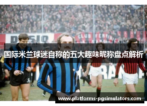国际米兰球迷自称的五大趣味昵称盘点解析