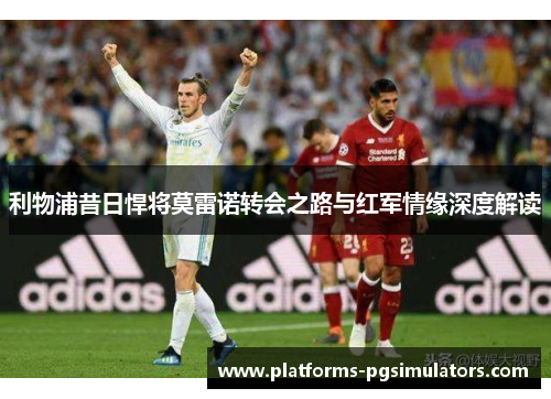 利物浦昔日悍将莫雷诺转会之路与红军情缘深度解读