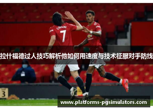 拉什福德过人技巧解析他如何用速度与技术征服对手防线