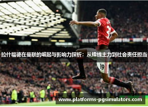 拉什福德在曼联的崛起与影响力探析：从锋线主力到社会责任担当