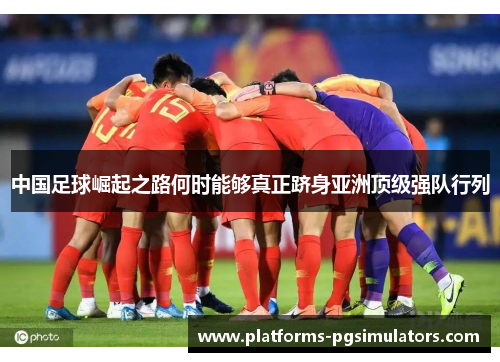中国足球崛起之路何时能够真正跻身亚洲顶级强队行列