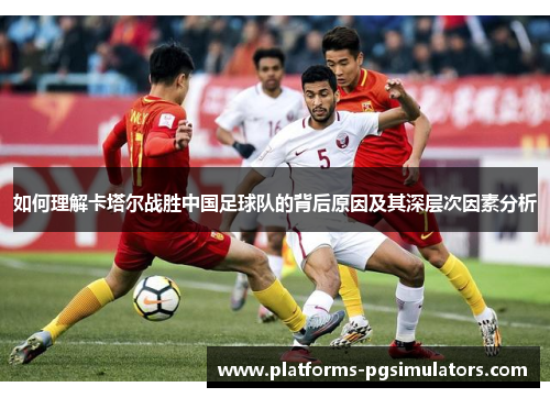 如何理解卡塔尔战胜中国足球队的背后原因及其深层次因素分析 如何理解卡塔尔战胜中国足球队的背后原因及其深层次因素分析