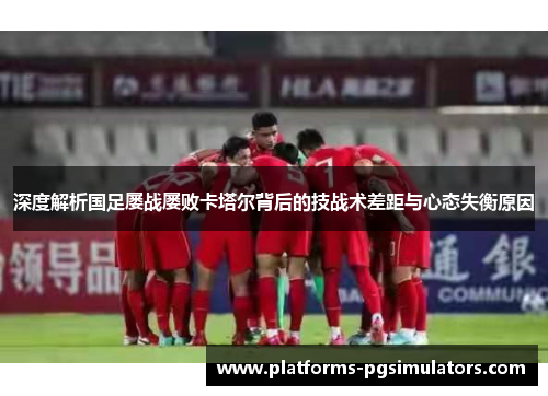 深度解析国足屡战屡败卡塔尔背后的技战术差距与心态失衡原因