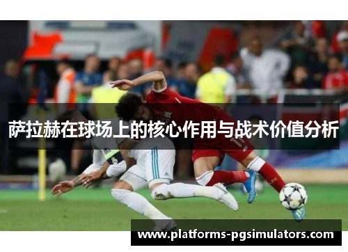 萨拉赫在球场上的核心作用与战术价值分析