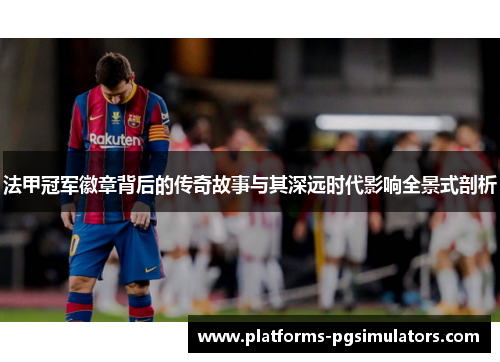 法甲冠军徽章背后的传奇故事与其深远时代影响全景式剖析 法甲冠军徽章背后的传奇故事与其深远时代影响全景式剖析