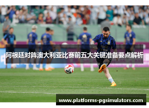 阿根廷对阵澳大利亚比赛前五大关键准备要点解析