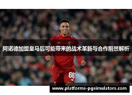 阿诺德加盟皇马后可能带来的战术革新与合作前景解析