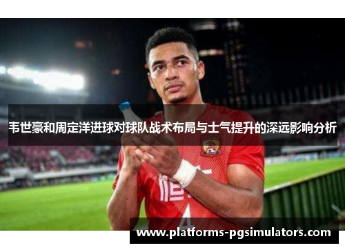 韦世豪和周定洋进球对球队战术布局与士气提升的深远影响分析