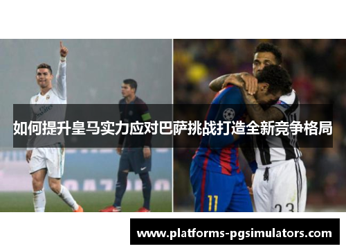 如何提升皇马实力应对巴萨挑战打造全新竞争格局