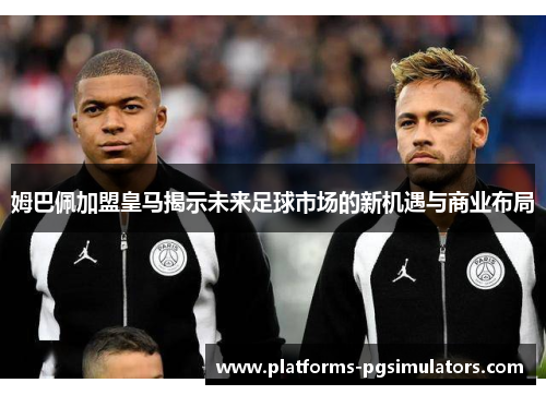 姆巴佩加盟皇马揭示未来足球市场的新机遇与商业布局