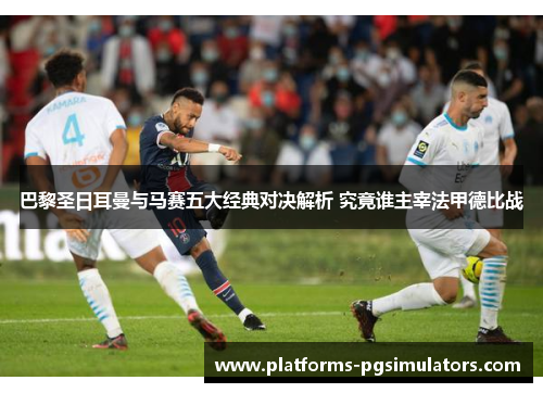 巴黎圣日耳曼与马赛五大经典对决解析 究竟谁主宰法甲德比战