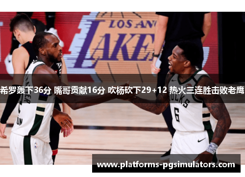 希罗轰下36分 嘴哥贡献16分 吹杨砍下29+12 热火三连胜击败老鹰