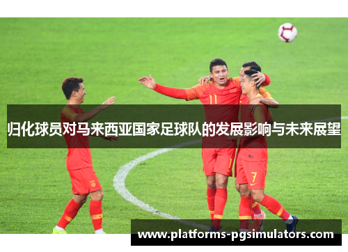 归化球员对马来西亚国家足球队的发展影响与未来展望