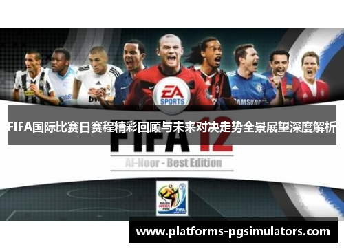 FIFA国际比赛日赛程精彩回顾与未来对决走势全景展望深度解析
