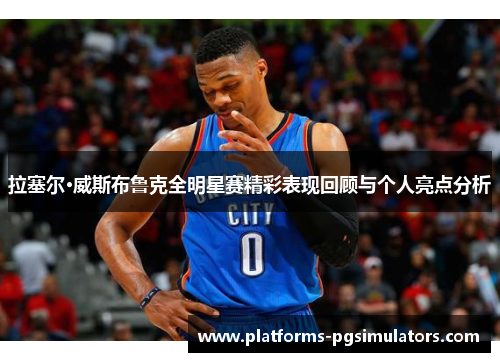 拉塞尔·威斯布鲁克全明星赛精彩表现回顾与个人亮点分析