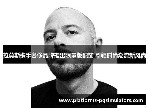 拉莫斯携手奢侈品牌推出限量版配饰 引领时尚潮流新风尚