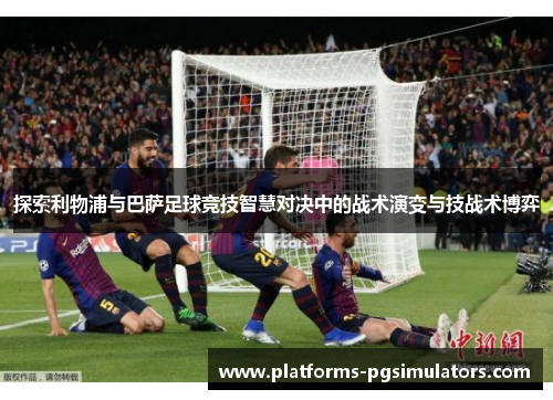 探索利物浦与巴萨足球竞技智慧对决中的战术演变与技战术博弈