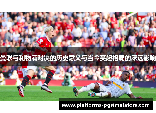 曼联与利物浦对决的历史意义与当今英超格局的深远影响