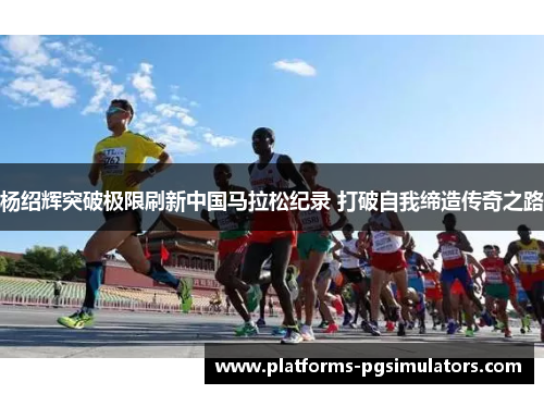 杨绍辉突破极限刷新中国马拉松纪录 打破自我缔造传奇之路