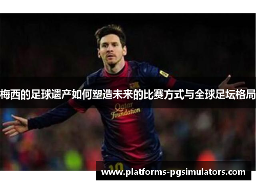梅西的足球遗产如何塑造未来的比赛方式与全球足坛格局