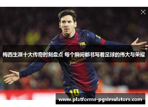 梅西生涯十大传奇时刻盘点 每个瞬间都书写着足球的伟大与荣耀