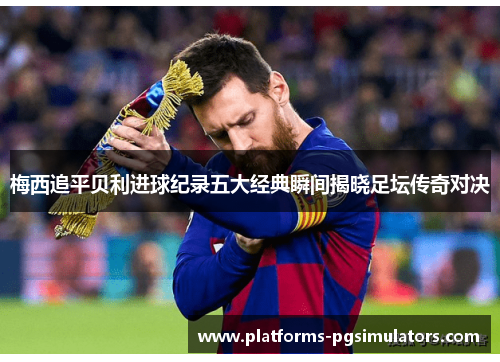 梅西追平贝利进球纪录五大经典瞬间揭晓足坛传奇对决