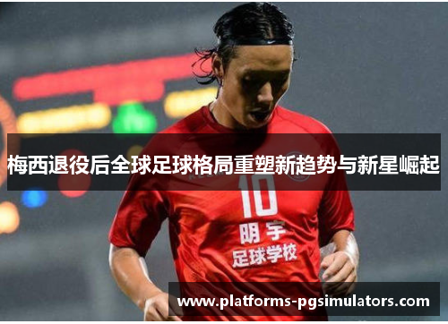 梅西退役后全球足球格局重塑新趋势与新星崛起