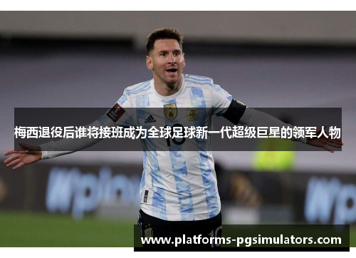 梅西退役后谁将接班成为全球足球新一代超级巨星的领军人物