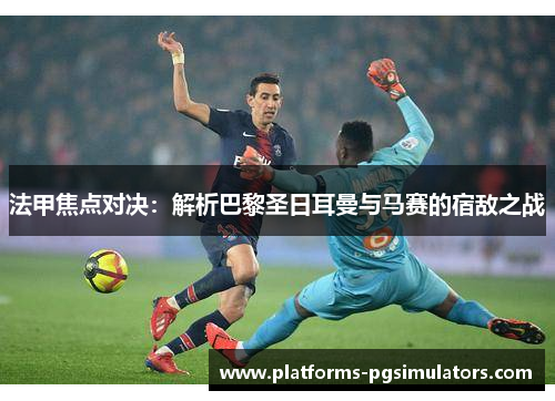 法甲焦点对决：解析巴黎圣日耳曼与马赛的宿敌之战